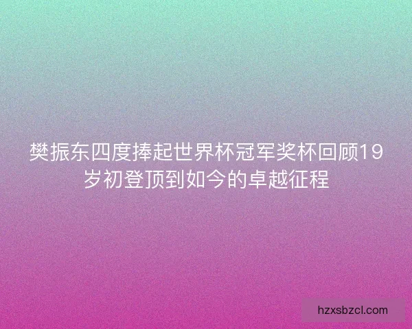 樊振东四度捧起世界杯冠军奖杯回顾19岁初登顶到如今的卓越征程