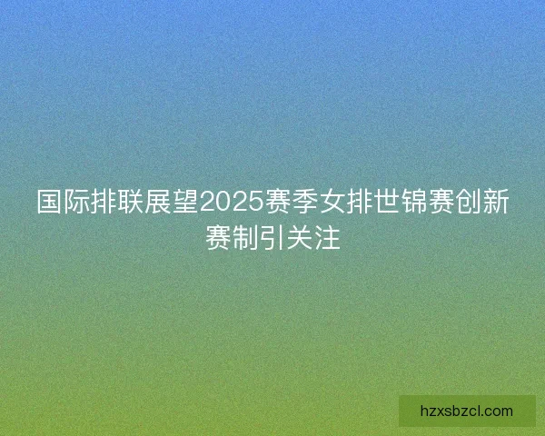 国际排联展望2025赛季女排世锦赛创新赛制引关注