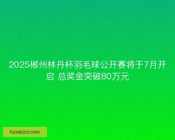 2025郴州林丹杯羽毛球公开赛将于7月开启 总奖金突破80万元