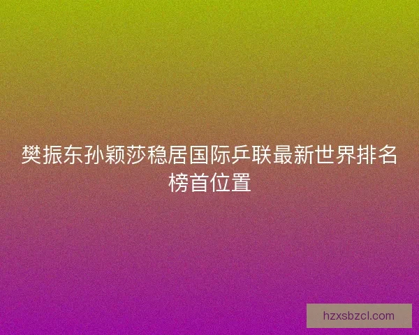 樊振东孙颖莎稳居国际乒联最新世界排名榜首位置 樊振东孙颖莎稳居国际乒联最新世界排名榜首位置