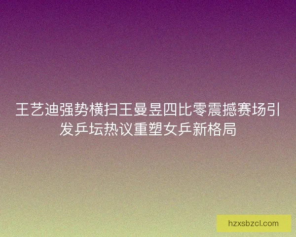 王艺迪强势横扫王曼昱四比零震撼赛场引发乒坛热议重塑女乒新格局