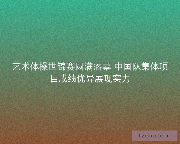 艺术体操世锦赛圆满落幕 中国队集体项目成绩优异展现实力