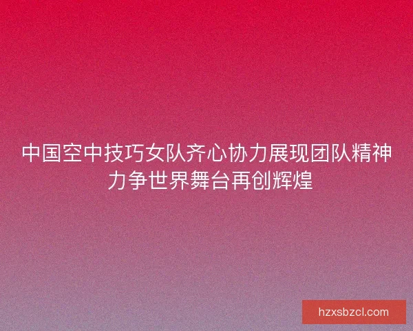 中国空中技巧女队齐心协力展现团队精神 力争世界舞台再创辉煌 中国空中技巧女队齐心协力展现团队精神 力争世界舞台再创辉煌