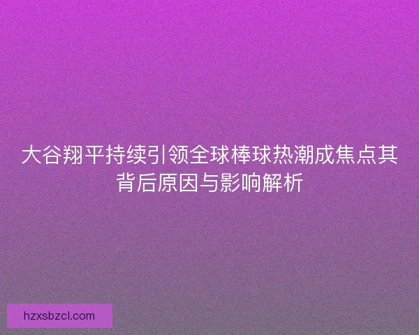 大谷翔平持续引领全球棒球热潮成焦点其背后原因与影响解析