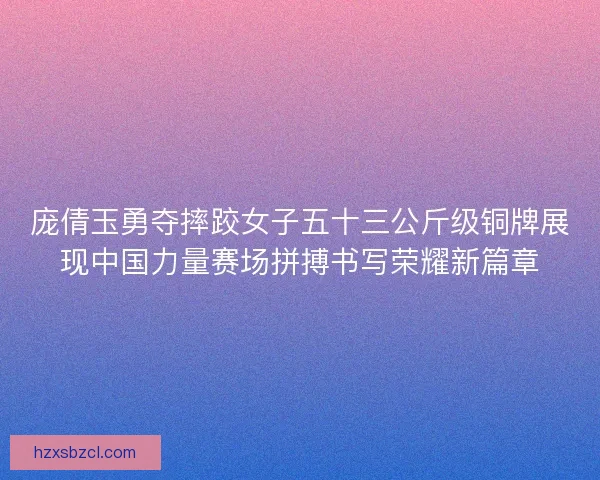 庞倩玉勇夺摔跤女子五十三公斤级铜牌展现中国力量赛场拼搏书写荣耀新篇章