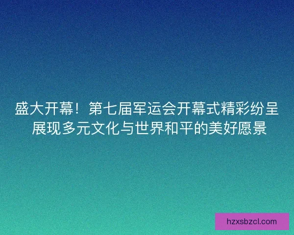 盛大开幕！第七届军运会开幕式精彩纷呈 展现多元文化与世界和平的美好愿景