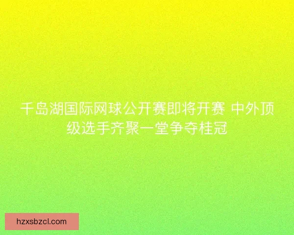千岛湖国际网球公开赛即将开赛 中外顶级选手齐聚一堂争夺桂冠