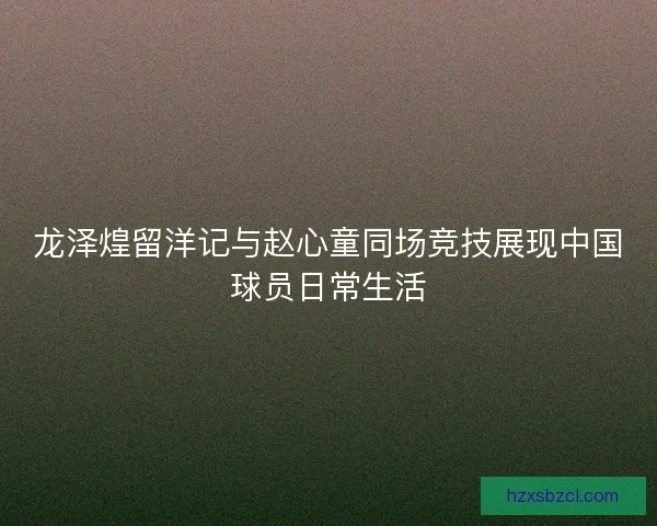龙泽煌留洋记与赵心童同场竞技展现中国球员日常生活