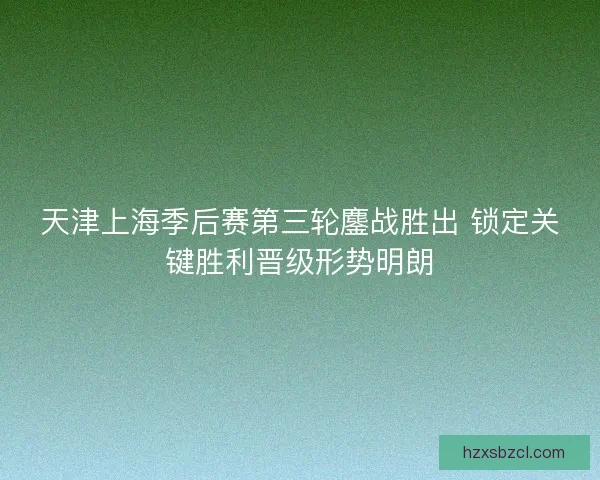 天津上海季后赛第三轮鏖战胜出 锁定关键胜利晋级形势明朗 天津上海季后赛第三轮鏖战胜出 锁定关键胜利晋级形势明朗