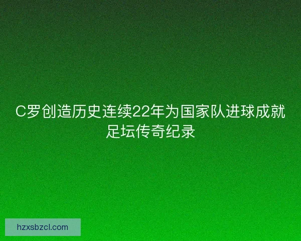C罗创造历史连续22年为国家队进球成就足坛传奇纪录 C罗创造历史连续22年为国家队进球成就足坛传奇纪录