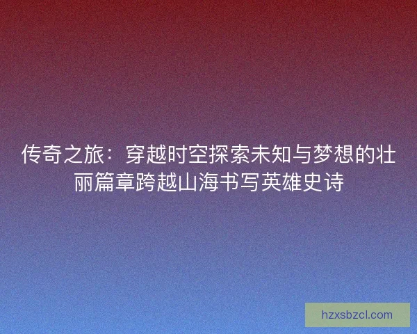 传奇之旅：穿越时空探索未知与梦想的壮丽篇章跨越山海书写英雄史诗