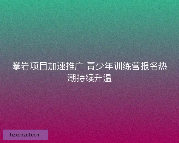 攀岩项目加速推广 青少年训练营报名热潮持续升温