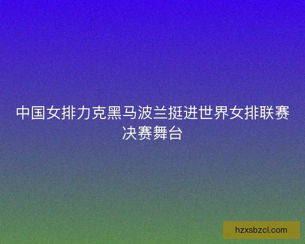 中国女排力克黑马波兰挺进世界女排联赛决赛舞台