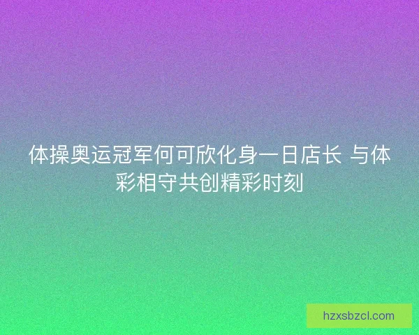 体操奥运冠军何可欣化身一日店长 与体彩相守共创精彩时刻