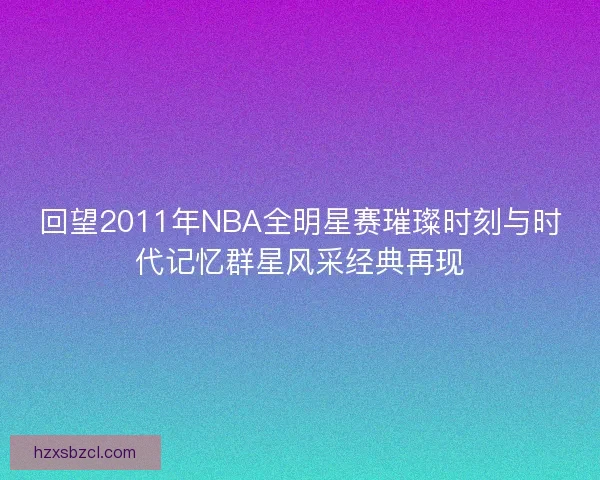 回望2011年NBA全明星赛璀璨时刻与时代记忆群星风采经典再现