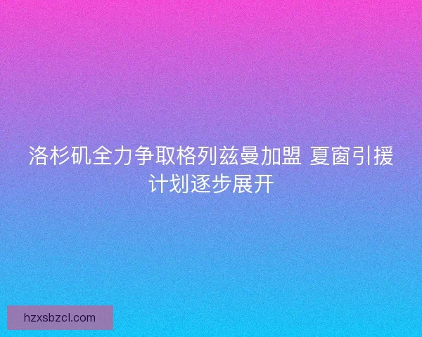 洛杉矶全力争取格列兹曼加盟 夏窗引援计划逐步展开 洛杉矶全力争取格列兹曼加盟 夏窗引援计划逐步展开