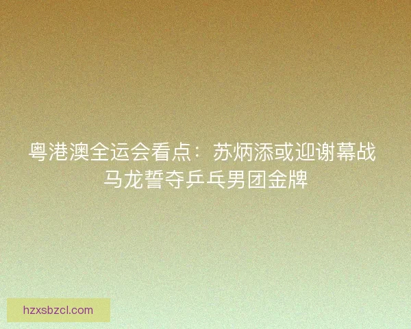 粤港澳全运会看点：苏炳添或迎谢幕战 马龙誓夺乒乓男团金牌