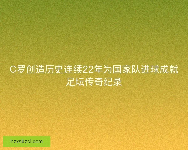 C罗创造历史连续22年为国家队进球成就足坛传奇纪录