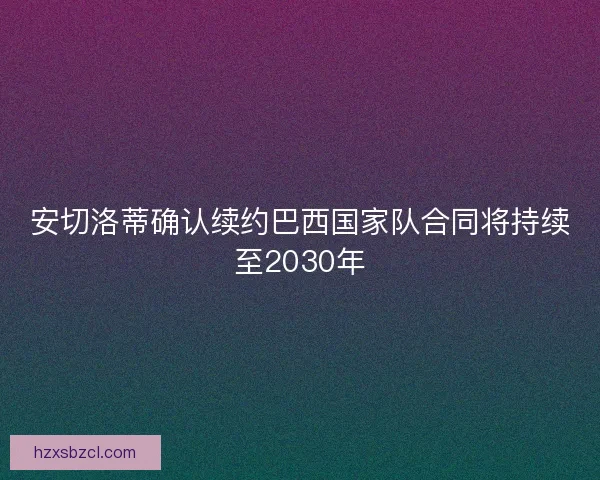 安切洛蒂确认续约巴西国家队合同将持续至2030年