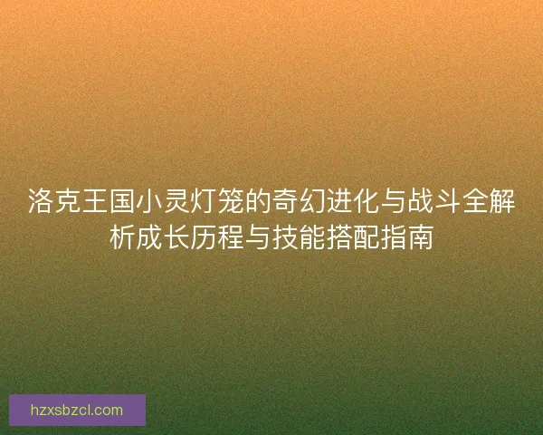 洛克王国小灵灯笼的奇幻进化与战斗全解析成长历程与技能搭配指南