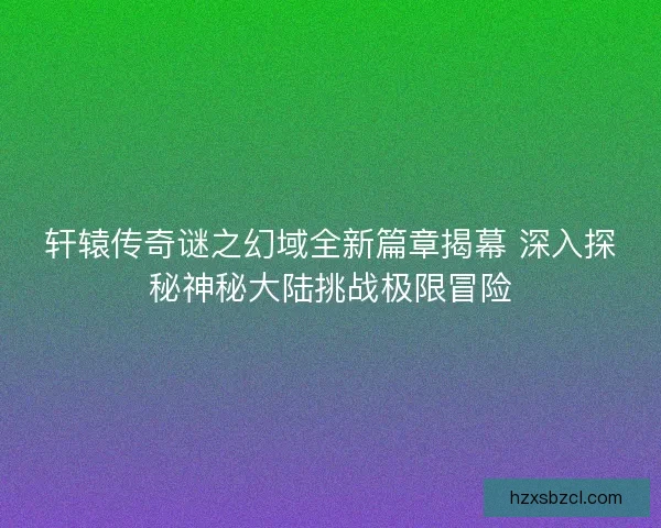 轩辕传奇谜之幻域全新篇章揭幕 深入探秘神秘大陆挑战极限冒险