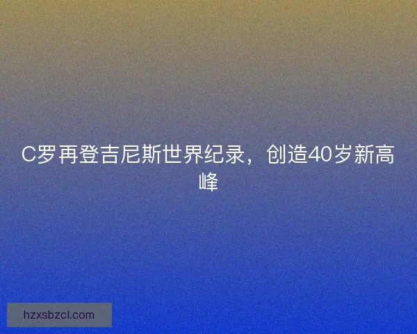 C罗再登吉尼斯世界纪录，创造40岁新高峰