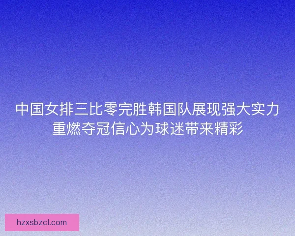 中国女排三比零完胜韩国队展现强大实力重燃夺冠信心为球迷带来精彩