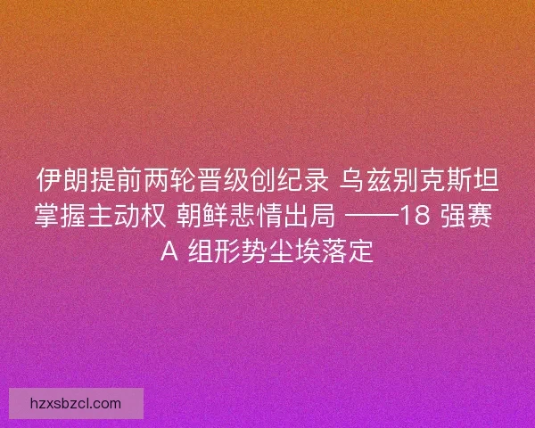 伊朗提前两轮晋级创纪录 乌兹别克斯坦掌握主动权 朝鲜悲情出局 ——18 强赛 A 组形势尘埃落定