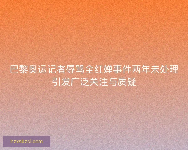 巴黎奥运记者辱骂全红婵事件两年未处理引发广泛关注与质疑 巴黎奥运记者辱骂全红婵事件两年未处理引发广泛关注与质疑
