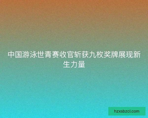 中国游泳世青赛收官斩获九枚奖牌展现新生力量